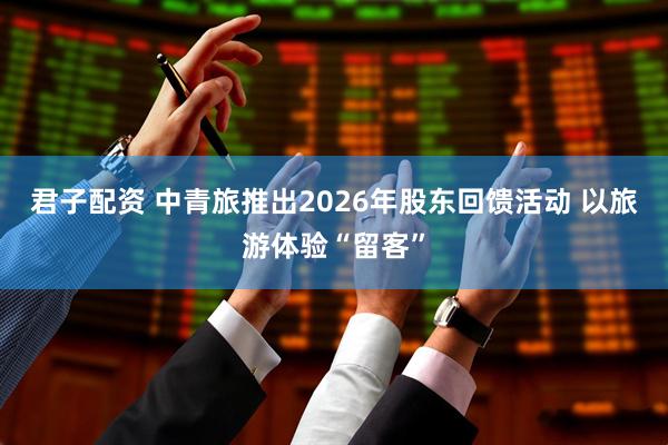 君子配资 中青旅推出2026年股东回馈活动 以旅游体验“留客”