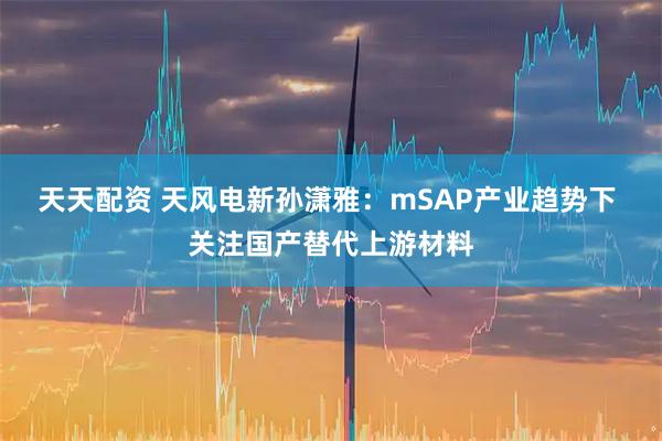 天天配资 天风电新孙潇雅：mSAP产业趋势下 关注国产替代上游材料