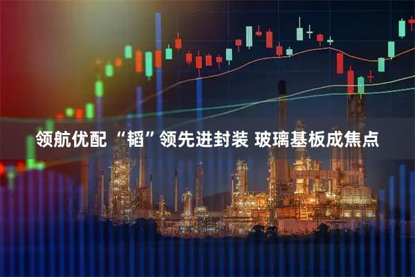 领航优配 “韬”领先进封装 玻璃基板成焦点