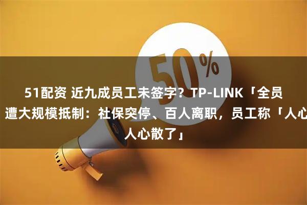 51配资 近九成员工未签字？TP-LINK「全员转签」遭大规模抵制：社保突停、百人离职，员工称「人心散了」