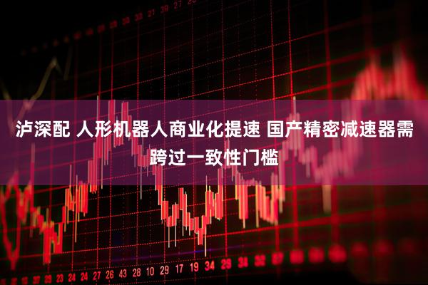 泸深配 人形机器人商业化提速 国产精密减速器需跨过一致性门槛