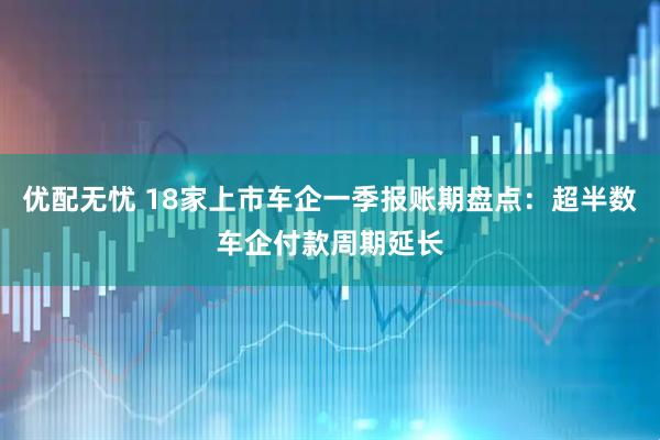 优配无忧 18家上市车企一季报账期盘点：超半数车企付款周期延长