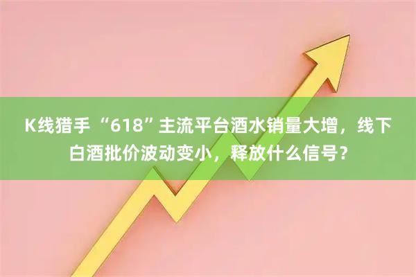 K线猎手 “618”主流平台酒水销量大增，线下白酒批价波动变小，释放什么信号？