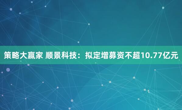 策略大赢家 顺景科技：拟定增募资不超10.77亿元