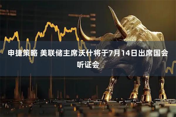 申捷策略 美联储主席沃什将于7月14日出席国会听证会