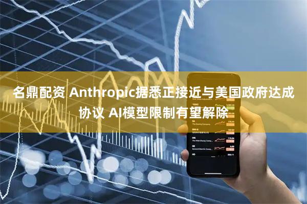 名鼎配资 Anthropic据悉正接近与美国政府达成协议 AI模型限制有望解除