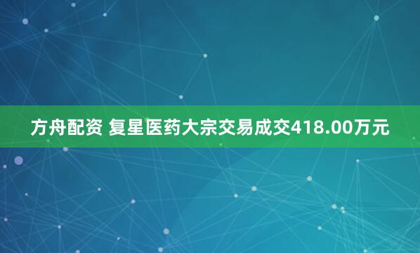 方舟配资 复星医药大宗交易成交418.00万元