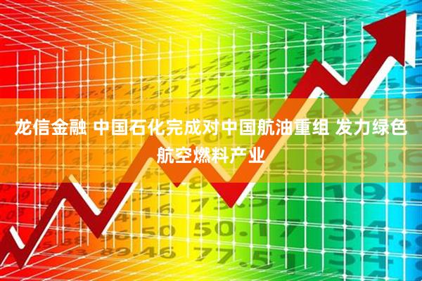 龙信金融 中国石化完成对中国航油重组 发力绿色航空燃料产业