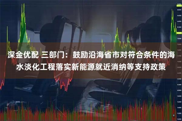 深金优配 三部门：鼓励沿海省市对符合条件的海水淡化工程落实新能源就近消纳等支持政策