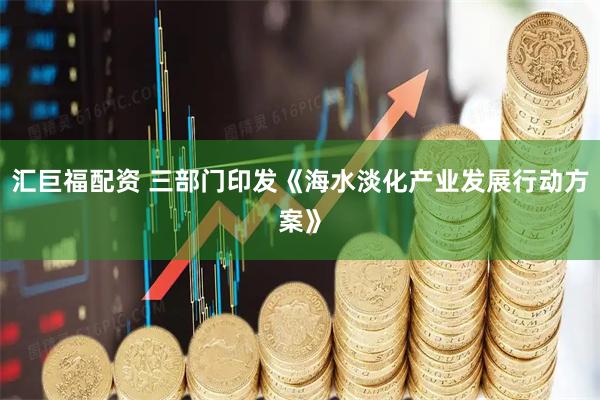 汇巨福配资 三部门印发《海水淡化产业发展行动方案》