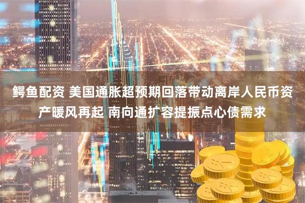 鳄鱼配资 美国通胀超预期回落带动离岸人民币资产暖风再起 南向通扩容提振点心债需求