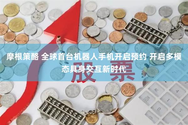 摩根策酪 全球首台机器人手机开启预约 开启多模态具身交互新时代