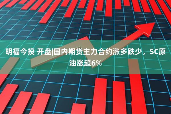 明福今投 开盘|国内期货主力合约涨多跌少，SC原油涨超6%