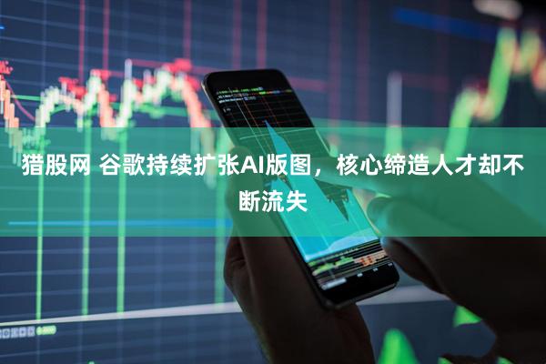 猎股网 谷歌持续扩张AI版图，核心缔造人才却不断流失