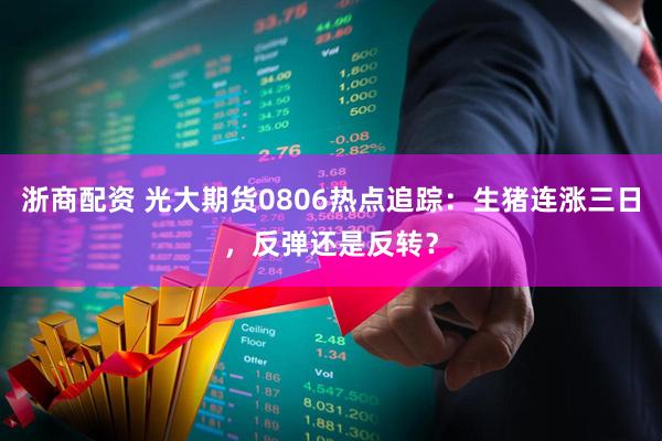 浙商配资 光大期货0806热点追踪：生猪连涨三日，反弹还是反转？