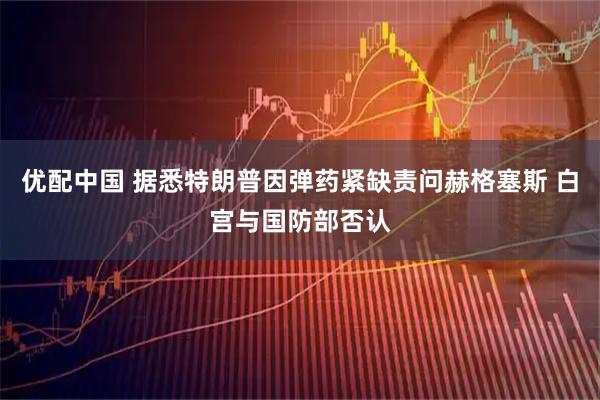 优配中国 据悉特朗普因弹药紧缺责问赫格塞斯 白宫与国防部否认