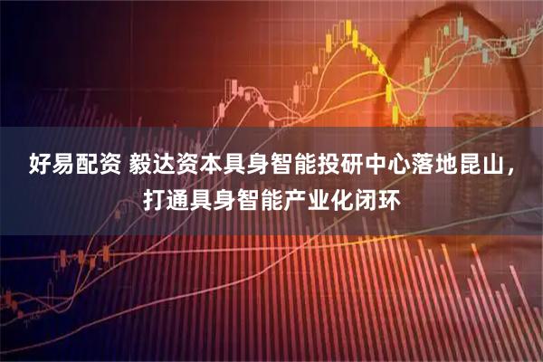 好易配资 毅达资本具身智能投研中心落地昆山，打通具身智能产业化闭环