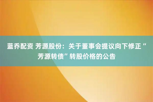 蓝乔配资 芳源股份：关于董事会提议向下修正“芳源转债”转股价格的公告