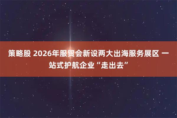 策略股 2026年服贸会新设两大出海服务展区 一站式护航企业“走出去”
