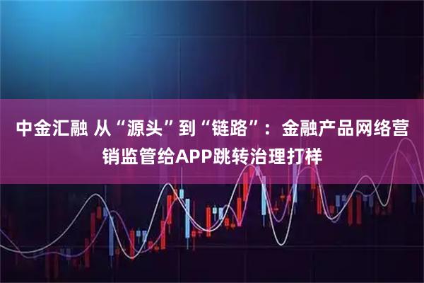 中金汇融 从“源头”到“链路”:金融产品网络营销监管给APP跳转治理打样